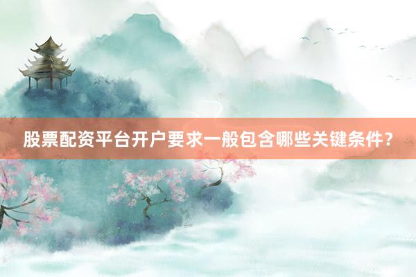 股票配资平台开户要求一般包含哪些关键条件？