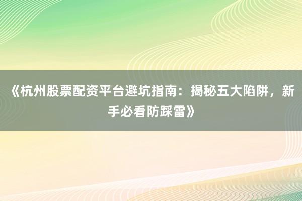 《杭州股票配资平台避坑指南：揭秘五大陷阱，新手必看防踩雷》