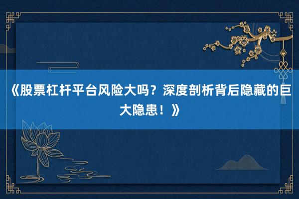 《股票杠杆平台风险大吗？深度剖析背后隐藏的巨大隐患！》