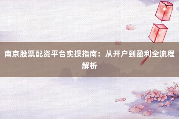 南京股票配资平台实操指南：从开户到盈利全流程解析