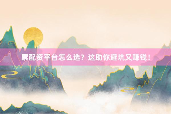 票配资平台怎么选？这助你避坑又赚钱！