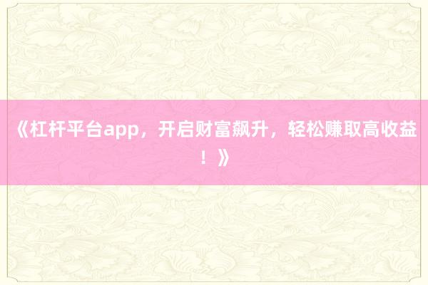 《杠杆平台app，开启财富飙升，轻松赚取高收益！》