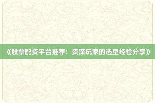 《股票配资平台推荐：资深玩家的选型经验分享》