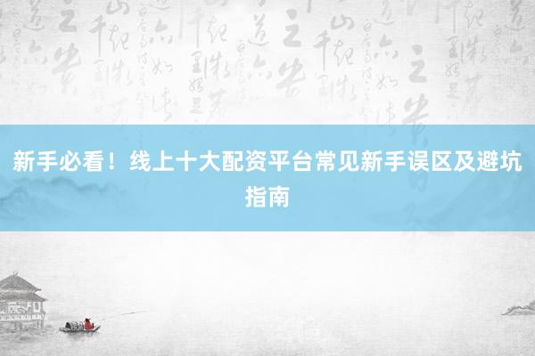 新手必看！线上十大配资平台常见新手误区及避坑指南