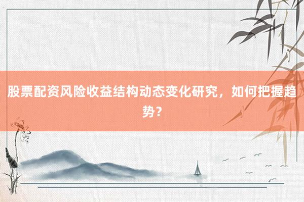 股票配资风险收益结构动态变化研究，如何把握趋势？