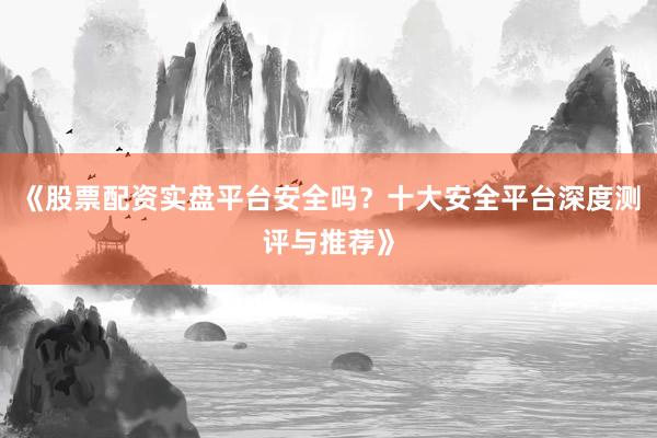 《股票配资实盘平台安全吗？十大安全平台深度测评与推荐》
