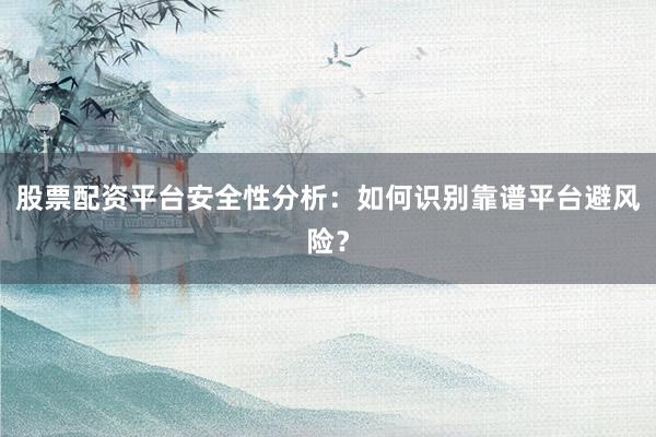 股票配资平台安全性分析：如何识别靠谱平台避风险？