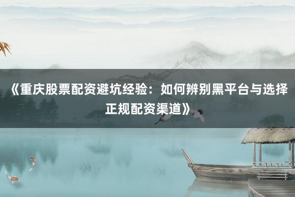 《重庆股票配资避坑经验：如何辨别黑平台与选择正规配资渠道》