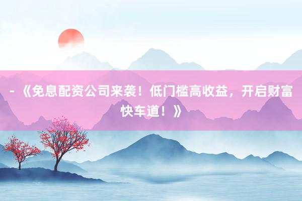 - 《免息配资公司来袭！低门槛高收益，开启财富快车道！》