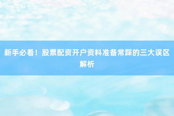 新手必看！股票配资开户资料准备常踩的三大误区解析