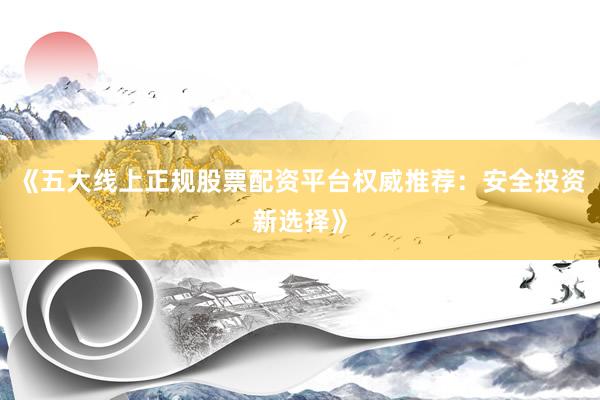《五大线上正规股票配资平台权威推荐：安全投资新选择》