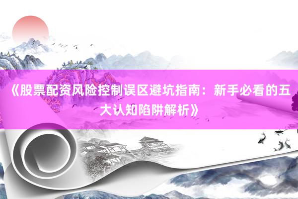 《股票配资风险控制误区避坑指南：新手必看的五大认知陷阱解析》