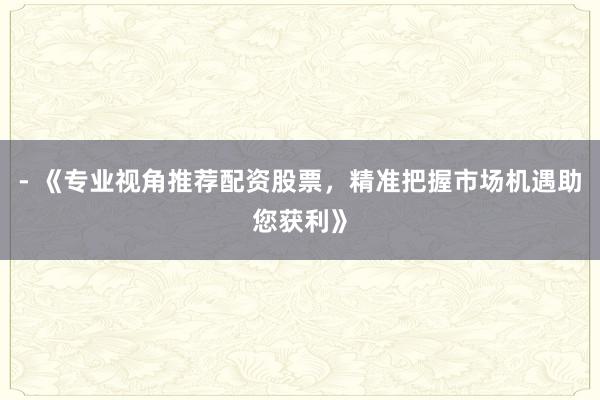 - 《专业视角推荐配资股票，精准把握市场机遇助您获利》