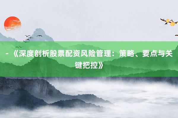 - 《深度剖析股票配资风险管理：策略、要点与关键把控》