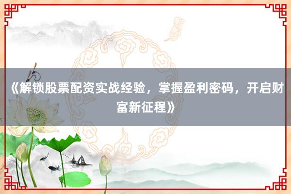 《解锁股票配资实战经验，掌握盈利密码，开启财富新征程》