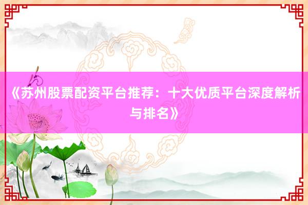 《苏州股票配资平台推荐：十大优质平台深度解析与排名》
