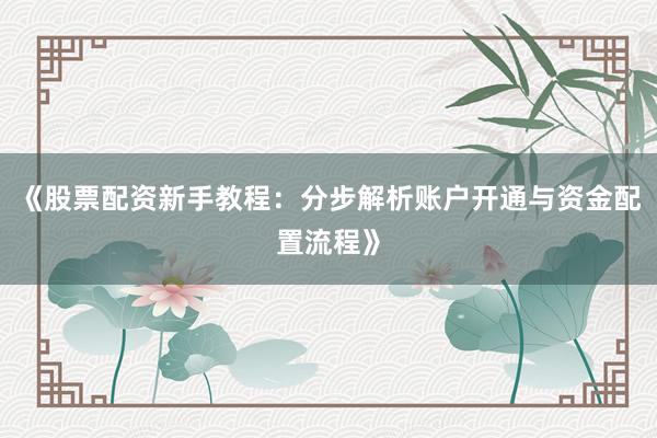 《股票配资新手教程：分步解析账户开通与资金配置流程》