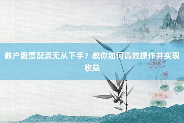 散户股票配资无从下手？教你如何高效操作并实现收益