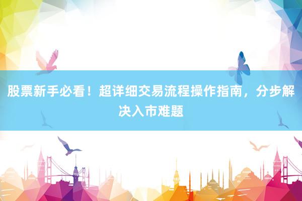 股票新手必看！超详细交易流程操作指南，分步解决入市难题