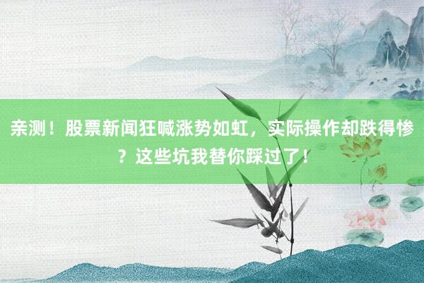 亲测！股票新闻狂喊涨势如虹，实际操作却跌得惨？这些坑我替你踩过了！