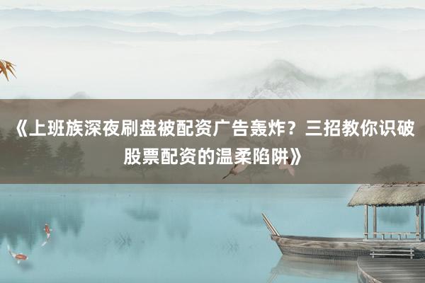 《上班族深夜刷盘被配资广告轰炸？三招教你识破股票配资的温柔陷阱》