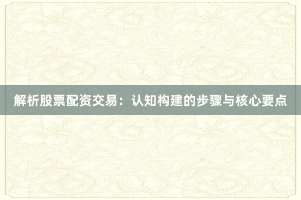 解析股票配资交易：认知构建的步骤与核心要点