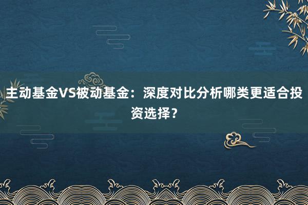 主动基金VS被动基金：深度对比分析哪类更适合投资选择？