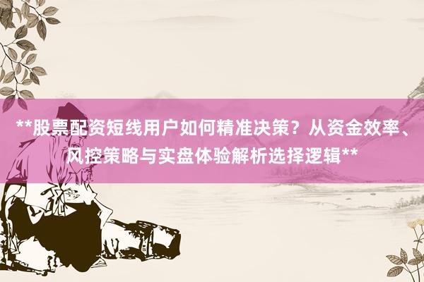 **股票配资短线用户如何精准决策？从资金效率、风控策略与实盘体验解析选择逻辑**
