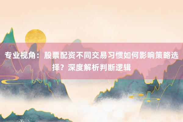 专业视角：股票配资不同交易习惯如何影响策略选择？深度解析判断逻辑