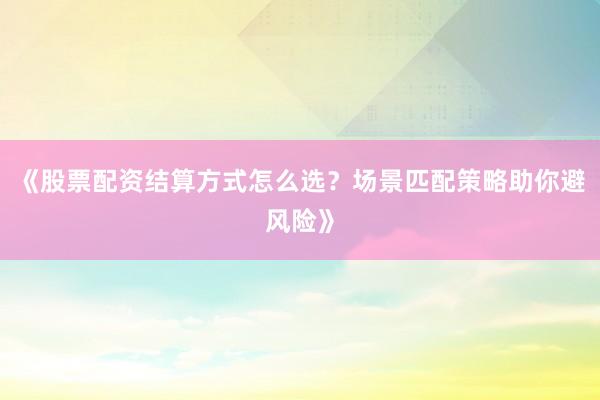 《股票配资结算方式怎么选？场景匹配策略助你避风险》