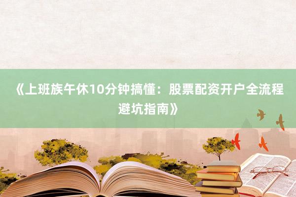 《上班族午休10分钟搞懂：股票配资开户全流程避坑指南》