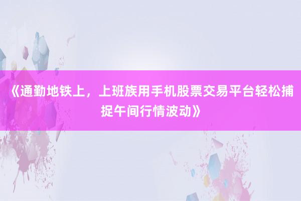 《通勤地铁上，上班族用手机股票交易平台轻松捕捉午间行情波动》