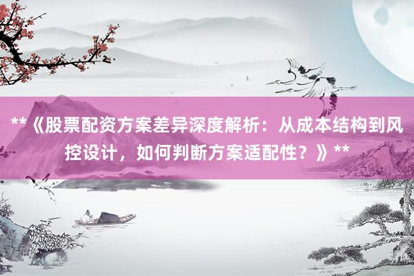 **《股票配资方案差异深度解析：从成本结构到风控设计，如何判断方案适配性？》**