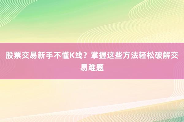 股票交易新手不懂K线？掌握这些方法轻松破解交易难题