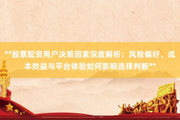**股票配资用户决策因素深度解析：风险偏好、成本效益与平台体验如何影响选择判断**