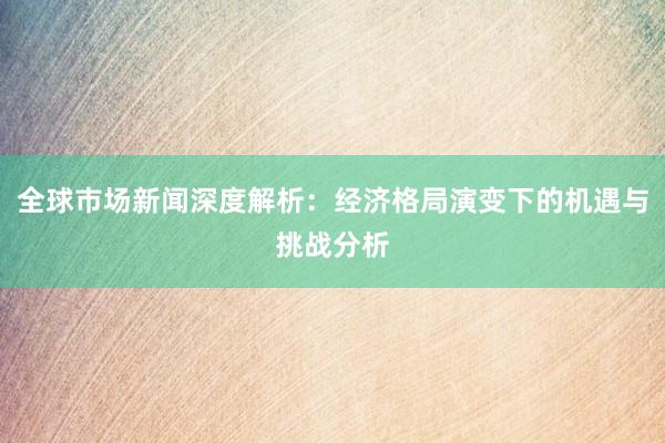 全球市场新闻深度解析：经济格局演变下的机遇与挑战分析