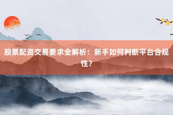 股票配资交易要求全解析：新手如何判断平台合规性？