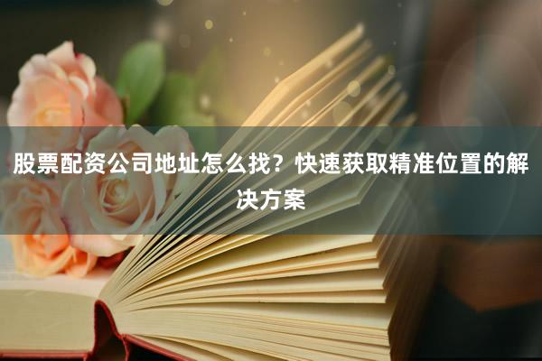 股票配资公司地址怎么找？快速获取精准位置的解决方案