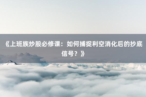 《上班族炒股必修课：如何捕捉利空消化后的抄底信号？》