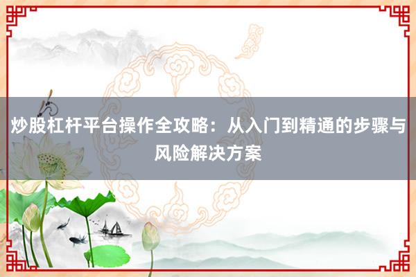 炒股杠杆平台操作全攻略：从入门到精通的步骤与风险解决方案