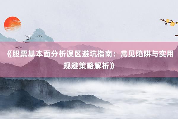 《股票基本面分析误区避坑指南：常见陷阱与实用规避策略解析》