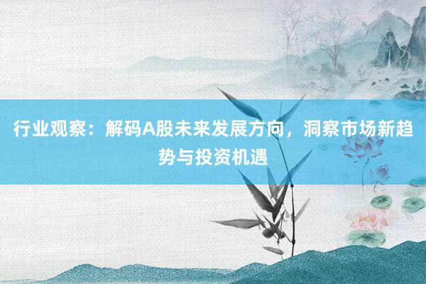 行业观察：解码A股未来发展方向，洞察市场新趋势与投资机遇