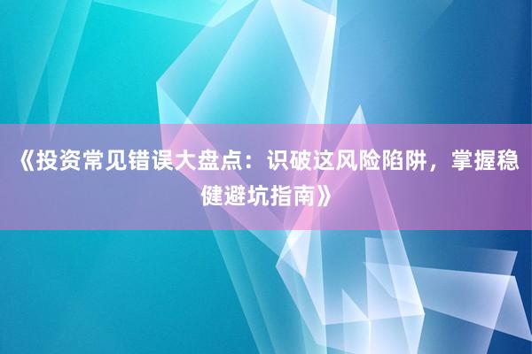 《投资常见错误大盘点：识破这风险陷阱，掌握稳健避坑指南》