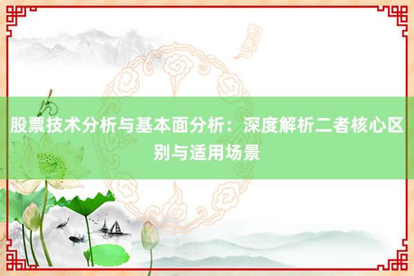 股票技术分析与基本面分析：深度解析二者核心区别与适用场景