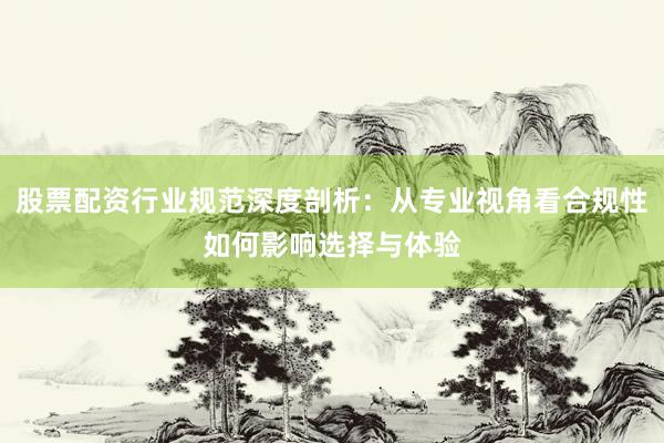 股票配资行业规范深度剖析：从专业视角看合规性如何影响选择与体验