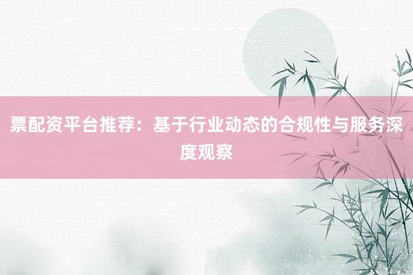 票配资平台推荐：基于行业动态的合规性与服务深度观察