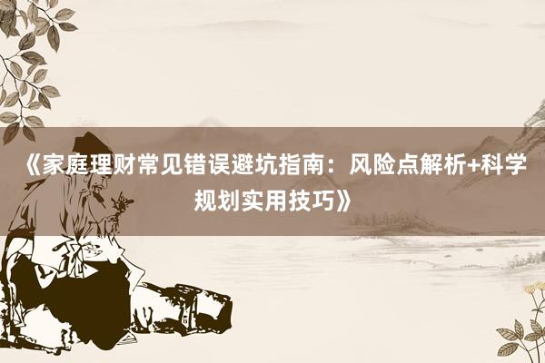 《家庭理财常见错误避坑指南：风险点解析+科学规划实用技巧》