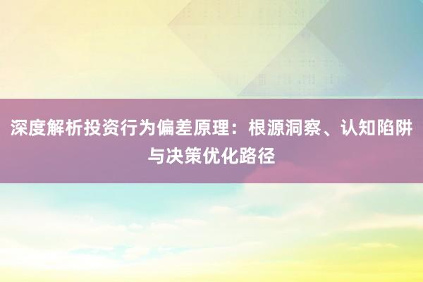 深度解析投资行为偏差原理：根源洞察、认知陷阱与决策优化路径