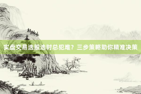 实盘交易选股选时总犯难？三步策略助你精准决策