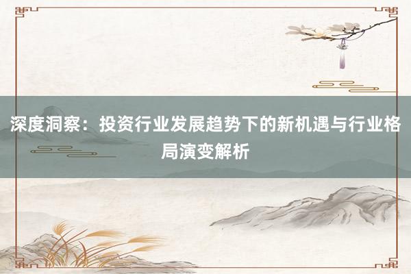 深度洞察：投资行业发展趋势下的新机遇与行业格局演变解析